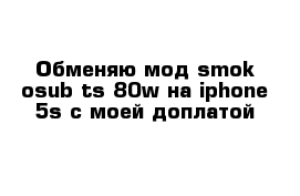 Обменяю мод smok osub ts 80w на iphone 5s с моей доплатой 